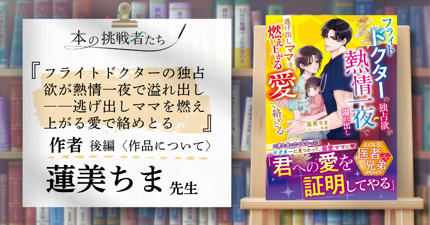 『フライトドクターの独占欲が熱情一夜で溢れ出し――逃げ出しママを燃え上がる愛で絡めとる』作者、蓮美ちま先生にインタビュー！（後編）